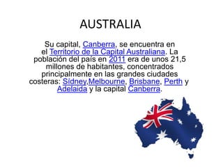 AUSTRALIA
Su capital, Canberra, se encuentra en
el Territorio de la Capital Australiana. La
población del país en 2011 era de unos 21,5
millones de habitantes, concentrados
principalmente en las grandes ciudades
costeras: Sídney,Melbourne, Brisbane, Perth y
Adelaida y la capital Canberra.
 