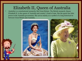 Elizabeth II, Queen of Australia
• Australia is a constitutional monarchy like Great Britain. The British monarch, Queen
Elizabeth II, is also queen of Australia and country’s head of state. But the queen has little
power in the Australia government. She serves mainly as a symbol of a long historical tie
between Great Britain and Australia.
 
