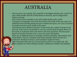 AUSTRALIA
• Did you know, for example, that Australia is the biggest island in the world? It is
only a little smaller that the United States of America, and it is bigger than
Western Europe.
Did you know that Australia is one of the oldest lands in the world?
A long line of mountains runs from the north to the south of the east coast. It is
called the Great Dividing Range because it divides the green, wet coast of eastern
Australia from the hot dry lands in the centre.
Australia has three different climates. In the north, the weather is tropical- hot
and wet. In the centre, the climate is very dry, and the land is mainly desert. In
the south, it is pleasant with cool winters and warm summers. The four great
deserts of central Australia cover 2 000 000 square kilometres.
There are six different states in Australia: Western Australia, Queensland, New
South Wales, Victoria, Tasmania and South Australia. There are also two
territories: Northern Territory, and Australian Capital Territory.
Each Australian State has its own government and its own capital city. The
States Capitals are Perth, Brisbane, Sydney, Melbourne, Hobart and Adelaide.
 