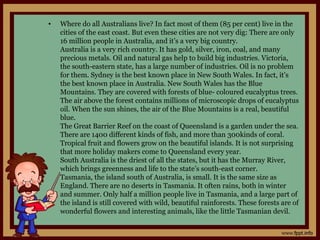 • Where do all Australians live? In fact most of them (85 per cent) live in the
cities of the east coast. But even these cities are not very dig: There are only
16 million people in Australia, and it’s a very big country.
Australia is a very rich country. It has gold, silver, iron, coal, and many
precious metals. Oil and natural gas help to build big industries. Victoria,
the south-eastern state, has a large number of industries. Oil is no problem
for them. Sydney is the best known place in New South Wales. In fact, it’s
the best known place in Australia. New South Wales has the Blue
Mountains. They are covered with forests of blue- coloured eucalyptus trees.
The air above the forest contains millions of microscopic drops of eucalyptus
oil. When the sun shines, the air of the Blue Mountains is a real, beautiful
blue.
The Great Barrier Reef on the coast of Queensland is a garden under the sea.
There are 1400 different kinds of fish, and more than 300kinds of coral.
Tropical fruit and flowers grow on the beautiful islands. It is not surprising
that more holiday makers come to Queensland every year.
South Australia is the driest of all the states, but it has the Murray River,
which brings greenness and life to the state’s south-east corner.
Tasmania, the island south of Australia, is small. It is the same size as
England. There are no deserts in Tasmania. It often rains, both in winter
and summer. Only half a million people live in Tasmania, and a large part of
the island is still covered with wild, beautiful rainforests. These forests are of
wonderful flowers and interesting animals, like the little Tasmanian devil.
 