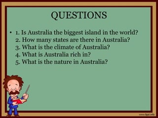 QUESTIONS
• 1. Is Australia the biggest island in the world?
2. How many states are there in Australia?
3. What is the climate of Australia?
4. What is Australia rich in?
5. What is the nature in Australia?
 