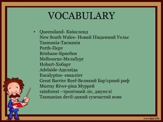 VOCABULARY
• Queensland- Квінсленд
New South Wales- Новий Південний Уельс
Tasmania-Тасманія
Perth-Перт
Brisbane-Брисбен
Melbourne-Мельбург
Hobart-Хобарт
Adelaide-Аделаїда
Eucalyptus- евкаліпт
Great Barrier Reef-Великий Бар’єрний риф
Murray River-ріка Муррей
rainforest –тропічний ліс, джунглі
Tasmanian devil-дикий сумчастий вовк
 