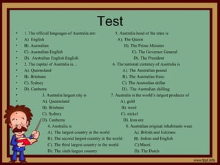 Test
• 1. The official languages of Australia are: 5. Australia head of the state is
• A) English A). The Queen
• B). Australian B). The Prime Minister
• C). Australian English C). The Governor General
• D). Australian English English D). The President
• 2. The capital of Australia is… 6. The national currency of Australia is
• A). Queensland A). The Australian pound
• B). Brisbane B). The Australian franc
• C). Sydney C). The Australian dollar
• D). Canberra D). The Australian shilling
• 3. Australia largest city is 7. Australia is the world’s largest producer of
• A). Queensland A). gold
• B). Brisbane B). wool
• C). Sydney C). nickel
• D). Canberra D). Iron ore
• 4. Australia is 8. Australian original inhabitants were
• A). The largest country in the world A). British and Eskimos
• B). The second largest country in the world B). Indian and English
• C). The third largest country in the world C).Maori
• D). The sixth largest country D). The Dutch
 