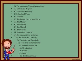 • 9). The ancestors of Australia came from
• A). Britain and Belgium
• B). France and Germany
• C) Ireland and Wales
• D). Holland
• 10. The longest river in Australia is
• A). The Murray
• B). The Oarling
• C). The Mitchell
• D). The Victoria
• 11. Australia is a state of
• A). Six states and two territories
• B). Six states and 1 territory
• C). Five states and 2 territories
• D). Four states and 2 territories
• 12. Australia borders on
• A). New Zealand
• B). Britain
• C). Japan
• D). The United States
 