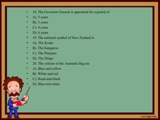 • 18. The Governor General is appointed for a period of
• A). 5 years
• B). 3 years
• C). 4 years
• D). 6 years
• 19. The national symbol of New Zealand is
• A). The Koala
• B). The Kangaroo
• C). The Platypus
• D). The Dingo
• 20. The colours of the Australia flag are
• A). Blue and yellow
• B). White and red
• C). Read-and-black
• D). Blue-red-white
 