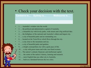 • Check your decision with the text.
• 1. … Australia’s window into the world.
• 2. … the political and administrative capital of Australia.
• 3. … a beautiful city with lovely parks, wide streets and a big artificial lake.
• 4. … the birthplace of the national and Australia’s oldest and largest city.
• 5. … a city of beautiful parks and an outstanding zoo.
• 6. … located on the Yarra River which flows through the city.
• 7. … a city close to the mountains and sea.
• 8. … a city of beautiful parks and gardens.
• 9. … a bright cosmopolitan city with a quick pace of life.
• 10. … a city with green trams and wide, tree-lined avenues.
• 11. .. The nation’s cultural, financial, and intellectual capital.
• 12. … the centre of the nation’s history, learning and research.
• 13. … more English than any other city in Australia.
• 14. … built on a farmland between the two cities.
Canberra is… Sydney is… Melbourne is…
 