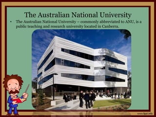 The Australian National University
• The Australian National University – commonly abbreviated to ANU, is a
public teaching and research university located in Canberra.
 