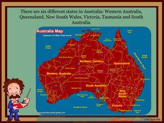 There are six different states in Australia: Western Australia,
Queensland, New South Wales, Victoria, Tasmania and South
Australia.
 