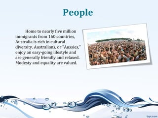 People
Home to nearly five million
immigrants from 160 countries,
Australia is rich in cultural
diversity. Australians, or "Aussies,"
enjoy an easy-going lifestyle and
are generally friendly and relaxed.
Modesty and equality are valued.

 