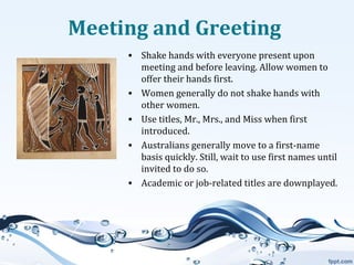Meeting and Greeting
• Shake hands with everyone present upon
meeting and before leaving. Allow women to
offer their hands first.
• Women generally do not shake hands with
other women.
• Use titles, Mr., Mrs., and Miss when first
introduced.
• Australians generally move to a first-name
basis quickly. Still, wait to use first names until
invited to do so.
• Academic or job-related titles are downplayed.

 