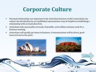 Corporate Culture
•

•
•

Personal relationships are important in the Australian business world. Connections are
valued. An introduction by an established representative may be helpful in establishing a
relationship with an Australian firm.
Australians take punctuality seriously. If possible, arrive fifteen minutes early for a
business meeting.
Australians will quickly get down to business. Communications will be direct, goodhumored and to the point.

continue

 