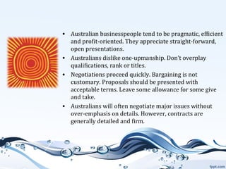• Australian businesspeople tend to be pragmatic, efficient
and profit-oriented. They appreciate straight-forward,
open presentations.
• Australians dislike one-upmanship. Don’t overplay
qualifications, rank or titles.
• Negotiations proceed quickly. Bargaining is not
customary. Proposals should be presented with
acceptable terms. Leave some allowance for some give
and take.
• Australians will often negotiate major issues without
over-emphasis on details. However, contracts are
generally detailed and firm.

 