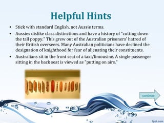 Helpful Hints
• Stick with standard English, not Aussie terms.
• Aussies dislike class distinctions and have a history of "cutting down
the tall poppy." This grew out of the Australian prisoners' hatred of
their British overseers. Many Australian politicians have declined the
designation of knighthood for fear of alienating their constituents.
• Australians sit in the front seat of a taxi/limousine. A single passenger
sitting in the back seat is viewed as "putting on airs."

continue

 