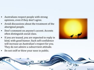 • Australians respect people with strong
opinions, even if they don't agree.
• Avoid discussions about the treatment of the
aboriginal people.
• Don’t comment on anyone's accent. Accents
often distinguish social class.
• If you are teased, you are expected to reply in
kind, with good humor. Such self-confidence
will increase an Australian's respect for you.
They do not admire a subservient attitude.
• Do not sniff or blow your nose in public.

 