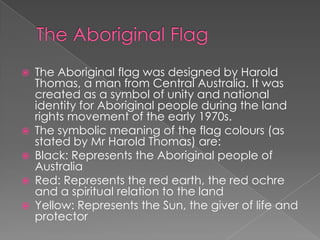 







The Aboriginal flag was designed by Harold
Thomas, a man from Central Australia. It was
created as a symbol of unity and national
identity for Aboriginal people during the land
rights movement of the early 1970s.
The symbolic meaning of the flag colours (as
stated by Mr Harold Thomas) are:
Black: Represents the Aboriginal people of
Australia
Red: Represents the red earth, the red ochre
and a spiritual relation to the land
Yellow: Represents the Sun, the giver of life and
protector

 