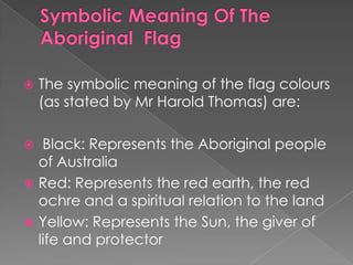 

The symbolic meaning of the flag colours
(as stated by Mr Harold Thomas) are:

Black: Represents the Aboriginal people
of Australia
 Red: Represents the red earth, the red
ochre and a spiritual relation to the land
 Yellow: Represents the Sun, the giver of
life and protector


 