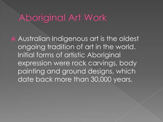 

Australian Indigenous art is the oldest
ongoing tradition of art in the world.
Initial forms of artistic Aboriginal
expression were rock carvings, body
painting and ground designs, which
date back more than 30,000 years.

 