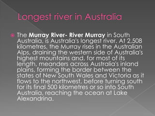 

The Murray River- River Murray in South
Australia, is Australia's longest river. At 2,508
kilometres, the Murray rises in the Australian
Alps, draining the western side of Australia's
highest mountains and, for most of its
length, meanders across Australia's inland
plains, forming the border between the
states of New South Wales and Victoria as it
flows to the northwest, before turning south
for its final 500 kilometres or so into South
Australia, reaching the ocean at Lake
Alexandrina.

 