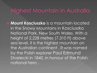 

Mount Kosciuszko is a mountain located
in the Snowy Mountains in Kosciuszko
National Park, New South Wales. With a
height of 2,228 metres (7,310 ft) above
sea level, it is the highest mountain on
the Australian continent . It was named
by the Polish explorer Paul Edmund
Strzelecki in 1840, in honour of the Polish
national hero .

 