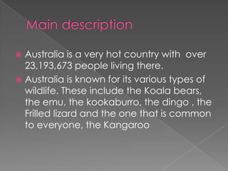 Australia is a very hot country with over
23,193,673 people living there.
 Australia is known for its various types of
wildlife. These include the Koala bears,
the emu, the kookaburro, the dingo , the
Frilled lizard and the one that is common
to everyone, the Kangaroo


 