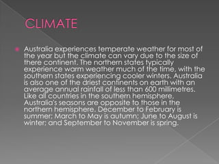 

Australia experiences temperate weather for most of
the year but the climate can vary due to the size of
there continent. The northern states typically
experience warm weather much of the time, with the
southern states experiencing cooler winters. Australia
is also one of the driest continents on earth with an
average annual rainfall of less than 600 millimetres.
Like all countries in the southern hemisphere,
Australia's seasons are opposite to those in the
northern hemisphere. December to February is
summer; March to May is autumn; June to August is
winter; and September to November is spring.

 