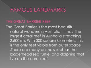 THE GREAT BARRIER REEF
The Great Barrier is the most beautiful
natural wonders in Australia . It has the
largest coral reef in Australia stretching
2,600km. With 300 square kilometres, this
is the only reef visible from outer space
.There are many animals such as the
loggerhead sea turtle and dolphins that
live on the coral reef.

 