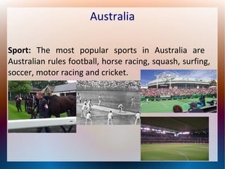 Australia
Sport: The most popular sports in Australia are
Australian rules football, horse racing, squash, surfing,
soccer, motor racing and cricket.

 