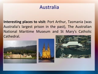 Australia
Interesting places to visit: Port Arthur, Tasmania (was
Australia's largest prison in the past), The Australian
National Maritime Museum and St Mary's Catholic
Cathedral.

 