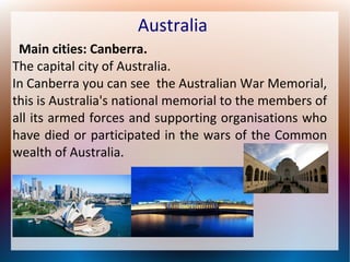 Australia
Main cities: Canberra.
The capital city of Australia.
In Canberra you can see the Australian War Memorial,
this is Australia's national memorial to the members of
all its armed forces and supporting organisations who
have died or participated in the wars of the Common
wealth of Australia.

 