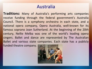 Australia
Traditions: Many of Australia's performing arts companies
receive funding through the federal government's Australia
Council. There is a symphony orchestra in each state, and a
national opera company, Opera Australia, well-known for its
famous soprano Joan Sutherland. At the beginning of the 20th
century, Nellie Melba was one of the world's leading opera
singers. Ballet and dance are represented by The Australian
Ballet and various state companies. Each state has a publicly
funded theatre company.

 