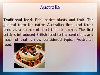 Australia
Traditional food: Fish, native plants and fruit. The
general term for native Australian flora and fauna
used as a source of food is bush tucker. The first
settlers introduced British food to the continent, and
much of that is now considered typical Australian
food.

 