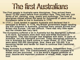 The First people in Australia were Aborigines. They arrived there
about 12,000 years before from southern Asia. They had very rich
forms of art, painting, song, poetry and mythology. The lives of
aborigines stayed almost the same for thousands of years until the
Europeans came to live in Australia in 1778.
In 1770 J. Cook landed in eastern Australia and declared that it
belonged to Britain. In 1778, the British government began sending
the first prisoners to Australia. Overtime many people arrived from
Britain and Europe. Life was difficult. There was very little water
and the climate was very hard.
The Europeans suffered a lot in Australia but the Aborigines suffered
a lot more. Europeans stole their land and killed thousand of
Aborigines. They also brought new diseases with them. In parts of
Australia, not one Aborigine survived. Today aborigines continue to
live in Australia but there culture in under threat. In 1770, there
were about 300,000 Aborigines. Now, there are 120,000. It is
becoming harder and harder for them to continue their traditional
way to live.
Today Australia is a modern, industrial country, independent from
Britain since 1931. The Commonwealth of Australia consists of 6
states and two provinces. It is the world’s biggest producer of
wool, bauxite and important producer of wheat, meat, sugar and
fruit.

 