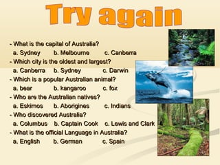 - What is the capital of Australia?
a. Sydney
b. Melbourne
c. Canberra
- Which city is the oldest and largest?
a. Canberra b. Sydney
c. Darwin
- Which is a popular Australian animal?
a. bear
b. kangaroo
c. fox
- Who are the Australian natives?
a. Eskimos
b. Aborigines
c. Indians
- Who discovered Australia?
a. Columbus b. Captain Cook c. Lewis and Clark
- What is the official Language in Australia?
a. English
b. German
c. Spain

 