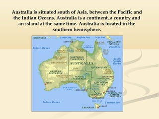Australia is situated south of Asia, between the Pacific and
the Indian Oceans. Australia is a continent, a country and
an island at the same time. Australia is located in the
southern hemisphere.

 
