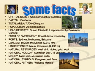 














OFFITIAL NAME : Commonwealth of Australia
CAPITAL: Canberra
TOTAL AREA: 7,700,000 sq.km
POPULATION: 20 million people
HEAD OF STATE: Queen Elizabeth II represented by GovernorGeneral
FORM OF GVERNMENT: Constitutional monarchy
PORTS: Sydney, Melbourne, Brisbane
LONGEST RIVER: the Darling (2,740 km)
HIGHEST POINT: Mount Kosciusko (2,230 m)
NATURAL RESOURCES: coal, zink, nickel, gold, wool
NATIONAL HOLIDAY: Australian Day , 16 January (1788)
MONEY: basic unit – Australian dollar
NATIONAL SYMBOLS: Kangaroo and Emu
NATIONAL ANTHEM: “Waltzing Matilda”

 