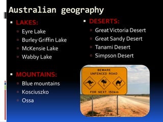 Australian geography
 LAKES:
 Eyre Lake
 Burley Griffin Lake
 McKensie Lake
 Wabby Lake
 MOUNTAINS:
 Blue mountains
 Kosciuszko
 Ossa
 DESERTS:
 GreatVictoria Desert
 Great Sandy Desert
 Tanami Desert
 Simpson Desert
 