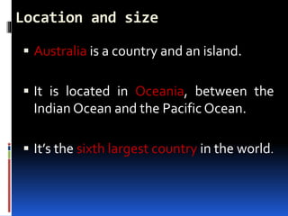 Location and size
 Australia is a country and an island.
 It is located in Oceania, between the
Indian Ocean and the Pacific Ocean.
 It’s the sixth largest country in the world.
 