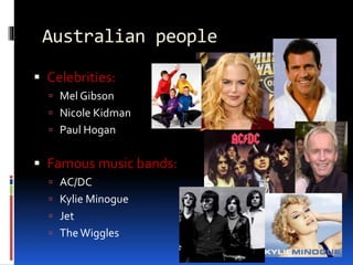 Australian people
 Celebrities:
 Mel Gibson
 Nicole Kidman
 Paul Hogan
 Famous music bands:
 AC/DC
 Kylie Minogue
 Jet
 The Wiggles
 