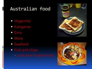Australian food
 Vegemite
 Kangaroo
 Emu
 Wine
 Seafood
 Fish and chips
 (and other English foods)
 