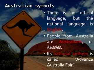 Australian symbols
 There is no official
language, but the
national language is
English.
 People from Australia
are Australians, or
Aussies.
 Its national anthem is
called “Advance
Australia Fair”.
 
