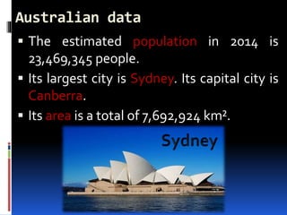 Australian data
 The estimated population in 2014 is
23,469,345 people.
 Its largest city is Sydney. Its capital city is
Canberra.
 Its area is a total of 7,692,924 km².
 