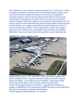 Port Hedland are un port natural de ancorare profundă, care, la fel de bine ca fiind
principalul combustibil și containere punct de recepționare pentru regiune, a fost
vazut perfect pentru transport de minereu de fier pentru a fi exploatat în
intervalele situate in interiorul din oraș. Minereul este mutat de liniile de cale
ferată de patru mari depozite de minereu de fier de la est și sud de zona Port
Hedland. În august 2010, portul aexportat 13,6 milioane de tone de minereu de fier.
Alte activități de resurse importante sprijinite de oraș se numără offshore de gaze
naturale câmpuri, sare, mangan, și efectivele de animale. Pășunatul de bovine și
ovine a fost anterior un salariat, venituri majore pentru regiune, dar aceasta a
scăzut lent. Port Hedland a fost, de asemenea, fostul terminus pentru WAGR
Marble Bar feroviar care deservite zona de exploatare a aurului de Marble Bar
AEROPORTUL Sydney Kingsford Smith
Sydney Airport ( IATA : SYD • Cod ICAO : YSSY), care poartă numele lui Sir
Charles Kingsford Smith , un pionier australian Aviației este situat în suburbia
Mascot din Sydney , cel mai populat oraș din Australia . Acesta este capitala
statului New South Wales și este situat pe coasta de sud-est a țării.
Acesta este principalul aeroport din Oceania , cu aproape 40 de milioane de
pasageri si 290.000 miscari de aeronave pe an (2007 de date), precum și platforma
de potrivire a principalelor australian aeriană Qantas .
Situat în apropiere de Golful Botany , are trei piste.
 