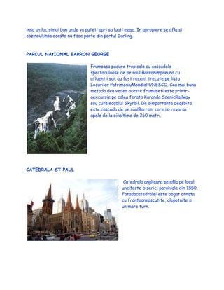 insa un loc simai bun unde va puteti opri sa luati masa. In apropiere se afla si
cazinoul,insa acesta nu face parte din portul Darling.
PARCUL NAtIONAL BARRON GEORGE
Frumoasa padure tropicala cu cascadele
spectaculoase de pe raul Barronimpreuna cu
afluentii sai, au fost recent trecute pe lista
Locurilor PatrimoniuMondial UNESCO. Cea mai buna
metoda dea vedea aceste frumuseti este printr-
oexcursie pe calea ferata Kuranda ScenicRailway
sau cutelecablul Skyrail. De oimportanta deosbita
este cascada de pe raulBarron, care isi revarsa
apele de la oinaltime de 260 metri.
CATEDRALA ST PAUL
Catedrala anglicana se afla pe locul
uneifoste biserici parohiale din 1850.
Fatadacatedralei este bogat ornata
cu frontoaneascutite, clopotnite si
un mare turn.
 