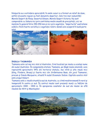 Nisipurile au o extindere apreciabilă, în unele cazuri s-a format un relief de dune,
astfel că aceste regiuni au fost denumite deşerturi. Cele trei mari subunităţi:
Marele Deşert de Nisip; Desertul Gibson, Marele Deşert Victoria. Nu sunt
comparabile cu Sahara nici prin cantitatea medie anuală de precipitaţii, aici se
menţine în general între 150-250 mm şi nici prin vegetaţie, “deşerturile” australiene
având o floră foarte variată şi o vegetaţie relativ densă care acoperă în bună parte
solul.
INSULA TASMANIA
Tasmania este cel mai mic stat al Australiei, fiind localizat pe insula cu același nume
din sudul Australiei. În componența statului Tasmania, pe lângă insula omonimă, care
reprezintă aproximativ 94% din teritoriul statului, mai intră și alte insule mici
(King, Flinders, Bruny) și foarte mici din Strâmtoarea Bass, din jurul Tasmaniei,
precum și Insula Macquarie, situată în sudul Oceanului Indian. Capitala acestui stat
este orașul Hobart.
Tasmania este o insulă situată la sud de Australia, cu climă mediteraneană în nord și
temperată în centru și sud. În centrul insulei sunt prezenți munți cu înălțimi de
aproximativ 1000 - 1400 m. În apropierea coastelor de sud ale insulei se află
insulele De Witt și Maatsuyker.
 