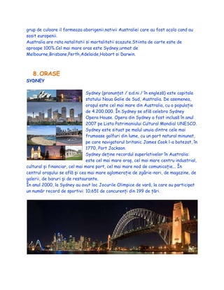 grup de culoare il formeaza aborigenii,nativii Australiei care au fost acolo cand au
sosit europenii.
Australia are rata natalitatii si mortalitatii scazute.Stiinta de carte este de
aproape 100%.Cel mai mare oras este Sydney,urmat de
Melbourne,Brisbane,Perth,Adelaide,Hobart si Darwin.
8.ORASE
SYDNEY
Sydney (pronunțat /ˈsɪd.niː/ în engleză) este capitala
statului Noua Galie de Sud, Australia. De asemenea,
orașul este cel mai mare din Australia, cu o populație
de 4.200.000. În Sydney se află celebra Sydney
Opera House. Opera din Sydney a fost inclusă în anul
2007 pe Lista Patrimoniului Cultural Mondial UNESCO.
Sydney este situat pe malul unuia dintre cele mai
frumoase golfuri din lume, cu un port natural minunat,
pe care navigatorul britanic James Cook l-a botezat, în
1770, Port Jackson.
Sydney deține recordul superlativelor în Australia:
este cel mai mare oraș, cel mai mare centru industrial,
cultural și financiar, cel mai mare port, cel mai mare nod de comunicație... În
centrul orașului se află și cea mai mare aglomerație de zgârie-nori, de magazine, de
galerii, de baruri și de restaurante.
În anul 2000, la Sydney au avut loc Jocurile Olimpice de vară, la care au participat
un număr record de sportivi: 10.651 de concurenți din 199 de țări.
 