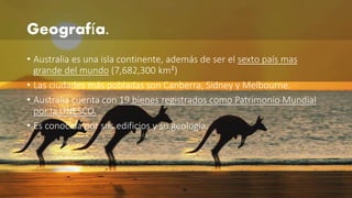 Geografía. 
• Australia es una isla continente, además de ser el sexto país mas 
grande del mundo (7,682,300 km²) 
• Las ciudades más pobladas son Canberra, Sidney y Melbourne. 
• Australia cuenta con 19 bienes registrados como Patrimonio Mundial 
por la UNESCO. 
• Es conocida por sus edificios y su geología. 
 