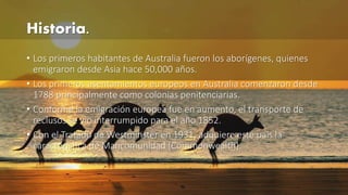 Historia. 
• Los primeros habitantes de Australia fueron los aborígenes, quienes 
emigraron desde Asia hace 50,000 años. 
• Los primeros asentamientos europeos en Australia comenzaron desde 
1788 principalmente como colonias penitenciarias. 
• Conforme la emigración europea fue en aumento, el transporte de 
reclusos se vio interrumpido para el año 1852. 
• Con el Tratado de Westminster en 1931, adquiere este país la 
característica de Mancomunidad (Commonwealth). 
 