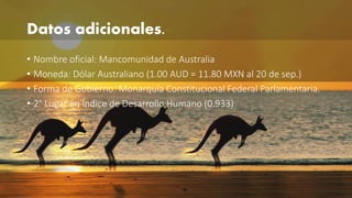 Datos adicionales. 
• Nombre oficial: Mancomunidad de Australia 
• Moneda: Dólar Australiano (1.00 AUD = 11.80 MXN al 20 de sep.) 
• Forma de Gobierno: Monarquía Constitucional Federal Parlamentaria. 
• 2° Lugar en Índice de Desarrollo Humano (0.933) 
 