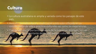 Cultura 
• La cultura australiana es amplia y variada como los paisajes de este 
país. 
• Australia es multicultural y multirracial y esto está reflejado en su 
comida, estilo de vida y prácticas culturales así como las experiencias. 
• Cuenta con una importante herencia de la población aborigen, la cuál 
juega un papel importante dentro del paisaje cultural australiano. 
 