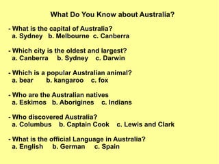 What Do You Know about Australia?
- What is the capital of Australia?
a. Sydney b. Melbourne c. Canberra
- Which city is the oldest and largest?
a. Canberra b. Sydney c. Darwin
- Which is a popular Australian animal?
a. bear b. kangaroo c. fox
- Who are the Australian natives
a. Eskimos b. Aborigines c. Indians
- Who discovered Australia?
a. Columbus b. Captain Cook c. Lewis and Clark
- What is the official Language in Australia?
a. English b. German c. Spain
 